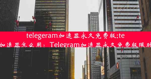 telegeram加速器永久免费版;telei加速器怎么用：Telegram加速器永久免费版限时抢