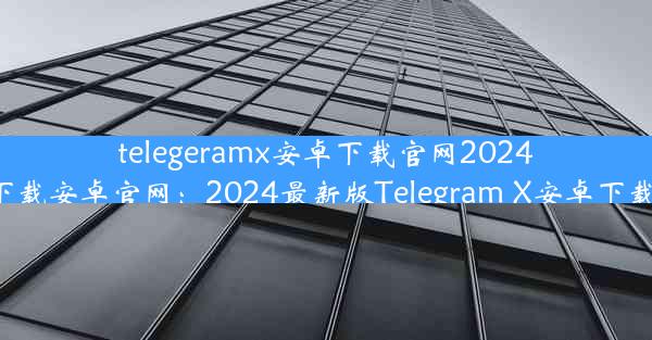 telegeramx安卓下载官网2024-telegrat下载安卓官网：2024最新版Telegram X安卓下载官网揭