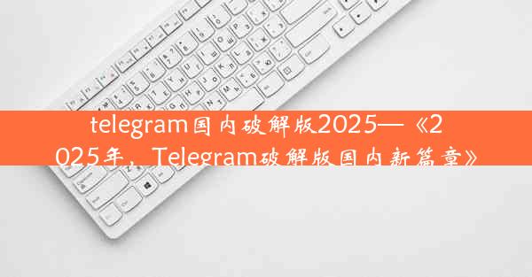 telegram国内破解版2025—《2025年，Telegram破解版国内新篇章》