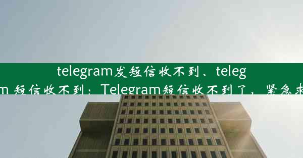 telegram发短信收不到、telegram 短信收不到：Telegram短信收不到了，紧急求助