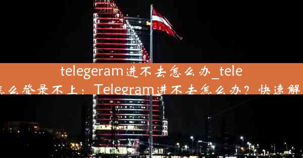 telegeram进不去怎么办_telegram怎么登录不上：Telegram进不去怎么办？快速解决攻略