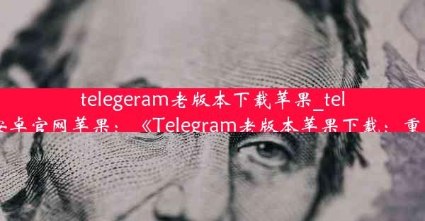 telegeram老版本下载苹果_telegreat下载安卓官网苹果：《Telegram老版本苹果下载：重温经典时光》