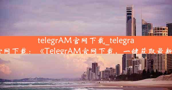 telegrAM官网下载_telegram官网下载：《TelegrAM官网下载，一键获取最新版》