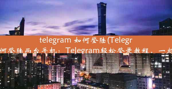 telegram 如何登陆(Telegram如何登陆两台手机：Telegram轻松登录教程，一招学会)