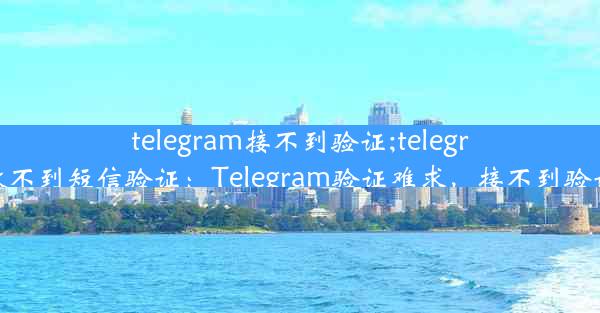 telegram接不到验证;telegram登陆收不到短信验证：Telegram验证难求，接不到验证怎么办？