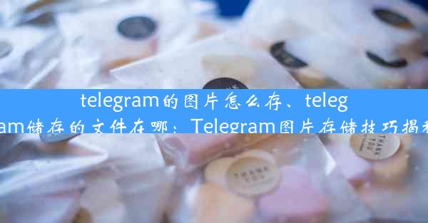 telegram的图片怎么存、telegram储存的文件在哪：Telegram图片存储技巧揭秘