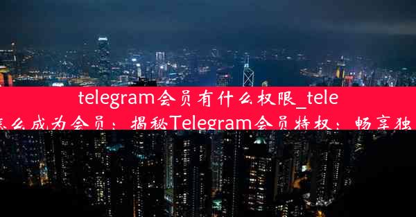 telegram会员有什么权限_telegram怎么成为会员：揭秘Telegram会员特权：畅享独家权限