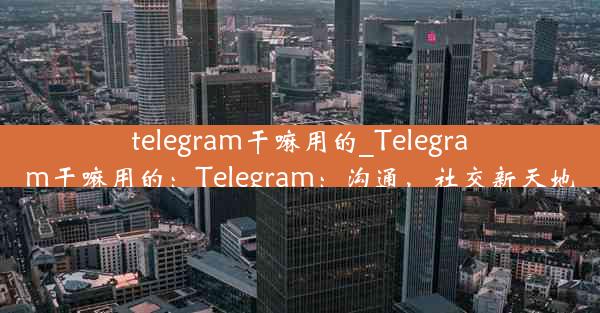 telegram干嘛用的_Telegram干嘛用的：Telegram：沟通，社交新天地