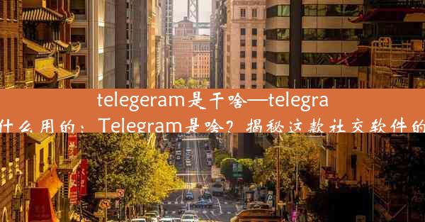 telegeram是干啥—telegram干什么用的：Telegram是啥？揭秘这款社交软件的奥秘