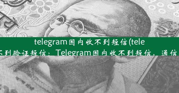 telegram国内收不到短信(telegram 收不到验证短信：Telegram国内收不到短信，通信难题待解)