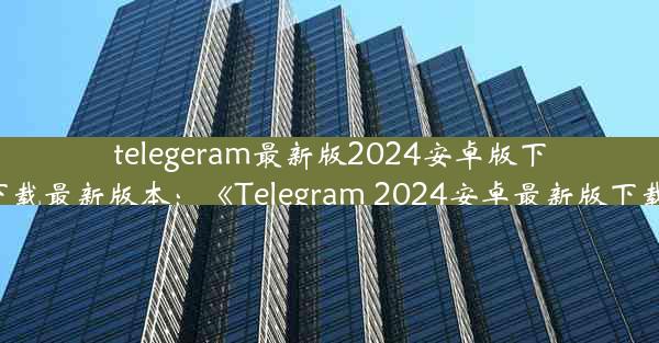 telegeram最新版2024安卓版下载-telegreat下载最新版本：《Telegram 2024安卓最新版下载，