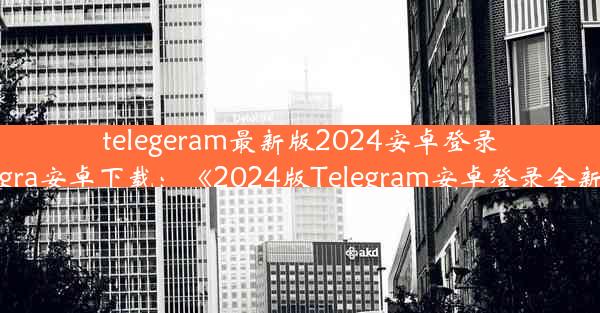 telegeram最新版2024安卓登录—telegra安卓下载：《2024版Telegram安卓登录全新体验》