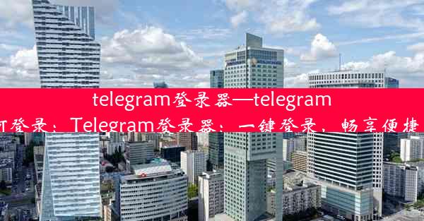 telegram登录器—telegram 如何登录：Telegram登录器：一键登录，畅享便捷沟通