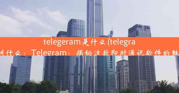 telegeram是什么(telegram叫什么：Telegram：揭秘这款即时通讯软件的魅力)