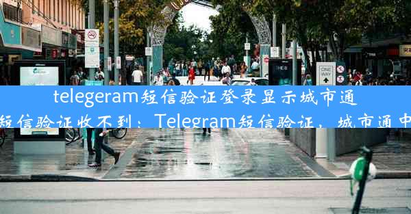 telegeram短信验证登录显示城市通—telegram短信验证收不到：Telegram短信验证，城市通中心便捷登录