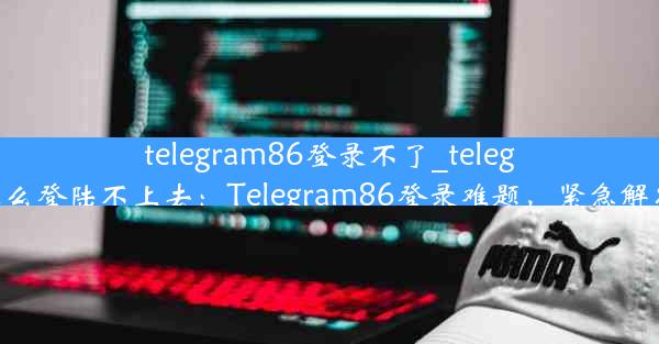 telegram86登录不了_telegram怎么登陆不上去：Telegram86登录难题，紧急解决攻略