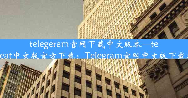 telegeram官网下载中文版本—telegreat中文版官方下载：Telegram官网中文版下载攻略