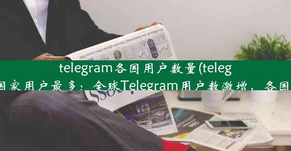 telegram各国用户数量(telegram哪个国家用户最多：全球Telegram用户数激增，各国分布揭秘)