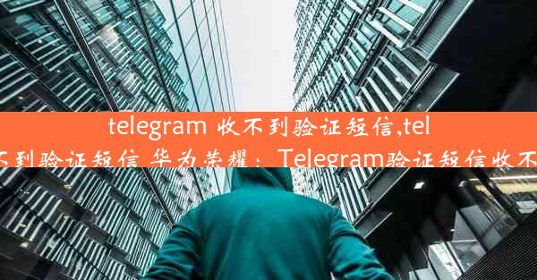 telegram 收不到验证短信,telegram 收不到验证短信 华为荣耀：Telegram验证短信收不到怎么办？