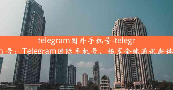 telegram国外手机号-telegram 号：Telegram国际手机号，畅享全球通讯新体验