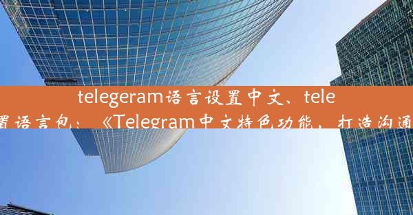 telegeram语言设置中文、telegram设置语言包：《Telegram中文特色功能，打造沟通新体验》