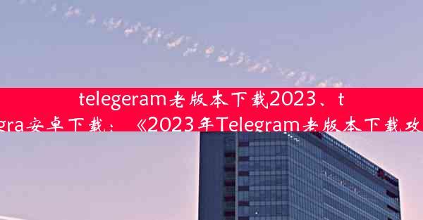 telegeram老版本下载2023、telegra安卓下载：《2023年Telegram老版本下载攻略》