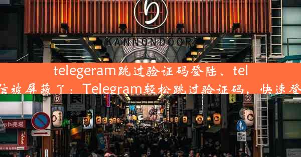 telegeram跳过验证码登陆、telegreat短信被屏蔽了：Telegram轻松跳过验证码，快速登录新体验