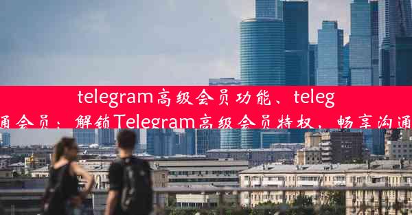 telegram高级会员功能、telegram开通会员：解锁Telegram高级会员特权，畅享沟通新体验