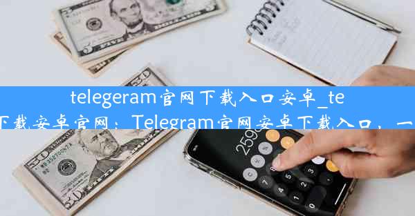 telegeram官网下载入口安卓_telegrat下载安卓官网：Telegram官网安卓下载入口，一键获取