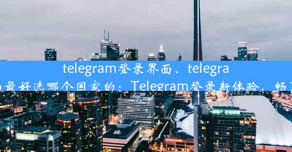 telegram登录界面、telegram登录界面最好选哪个国家的：Telegram登录新体验，畅享沟通时光