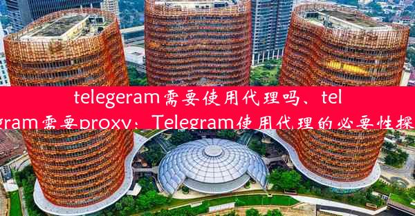 telegeram需要使用代理吗、telegram需要proxy：Telegram使用代理的必要性探讨