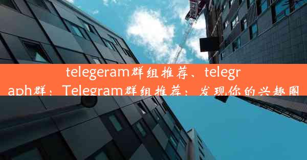 telegeram群组推荐、telegraph群：Telegram群组推荐：发现你的兴趣圈