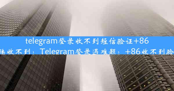 telegram登录收不到短信验证+86-telegram登陆收不到：Telegram登录遇难题：+86收不到验证码怎么