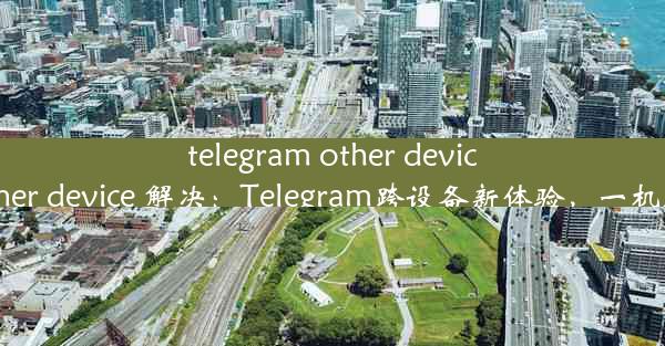 telegram other device、telegram other device 解决：Telegram跨设备新体