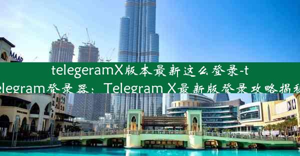 telegeramX版本最新这么登录-telegram登录器：Telegram X最新版登录攻略揭秘