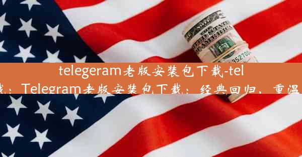 telegeram老版安装包下载-teleg 下载：Telegram老版安装包下载：经典回归，重温旧时光