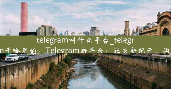 telegram叫什么平台_telegram干啥用的：Telegram新平台：社交新纪元，沟通