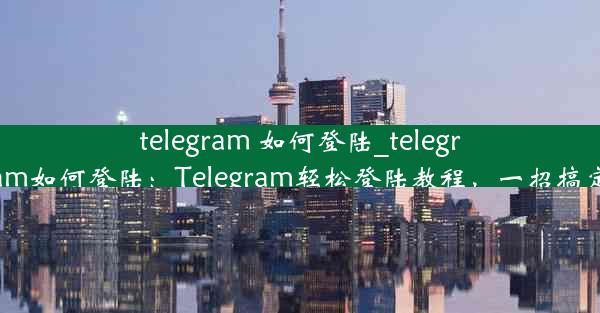 telegram 如何登陆_telegram如何登陆：Telegram轻松登陆教程，一招搞定