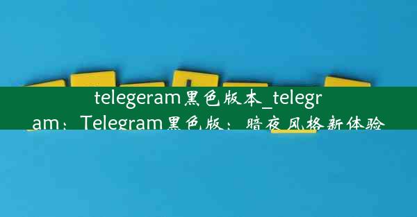 telegeram黑色版本_telegram：Telegram黑色版：暗夜风格新体验