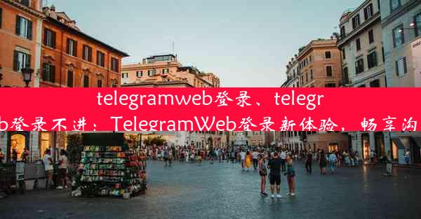 telegramweb登录、telegramweb登录不进：TelegramWeb登录新体验，畅享沟通时光