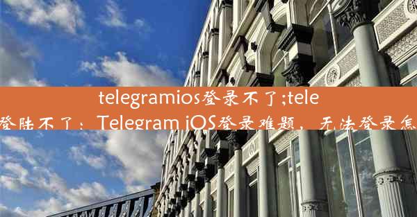 telegramios登录不了;telegram登陆不了：Telegram iOS登录难题，无法登录怎么办？