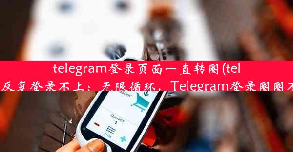 telegram登录页面一直转圈(telegram反复登录不上：无限循环，Telegram登录圈圈不停转)