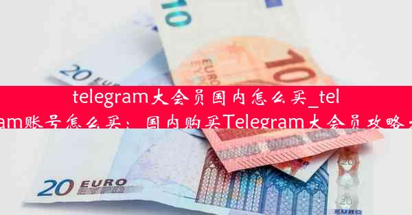 telegram大会员国内怎么买_telegram账号怎么买：国内购买Telegram大会员攻略大全