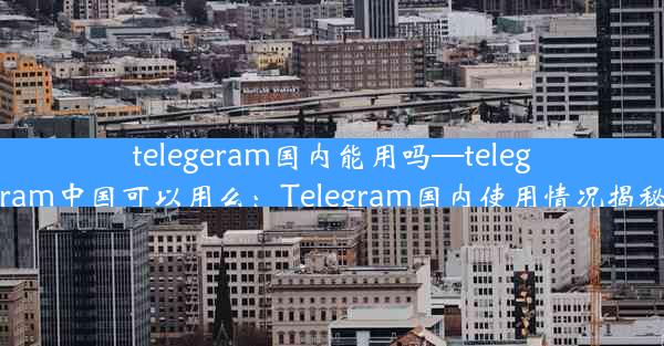 telegeram国内能用吗—telegram中国可以用么：Telegram国内使用情况揭秘