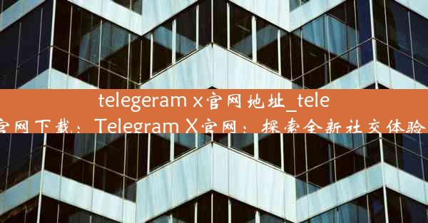 telegeram x官网地址_telegarm官网下载：Telegram X官网：探索全新社交体验的门户