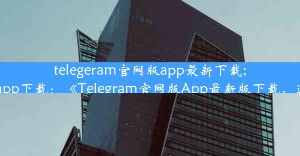 telegeram官网版app最新下载;telegran app下载：《Telegram官网版App最新版下载，速来体验