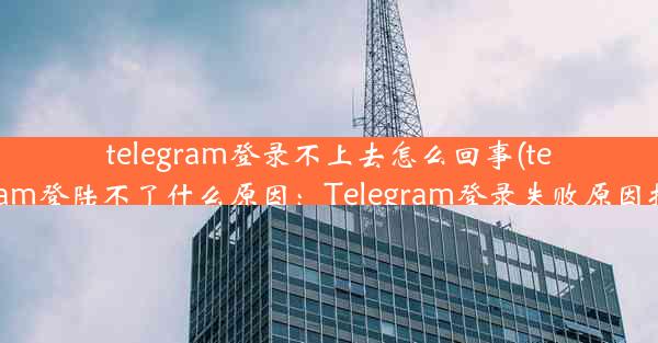 telegram登录不上去怎么回事(telegram登陆不了什么原因：Telegram登录失败原因揭秘)