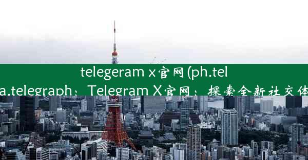 telegeram x官网(ph.telegra.telegraph：Telegram X官网：探索全新社交体验)