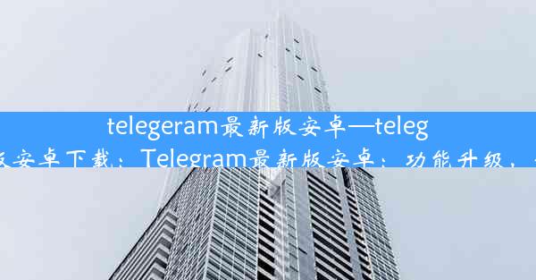 telegeram最新版安卓—telegeram最新版安卓下载：Telegram最新版安卓：功能升级，体验再飞跃