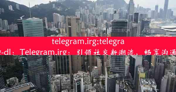 telegram.irg;telegram.irg-dl：Telegram.irg：引领社交新潮流，畅享沟通体验